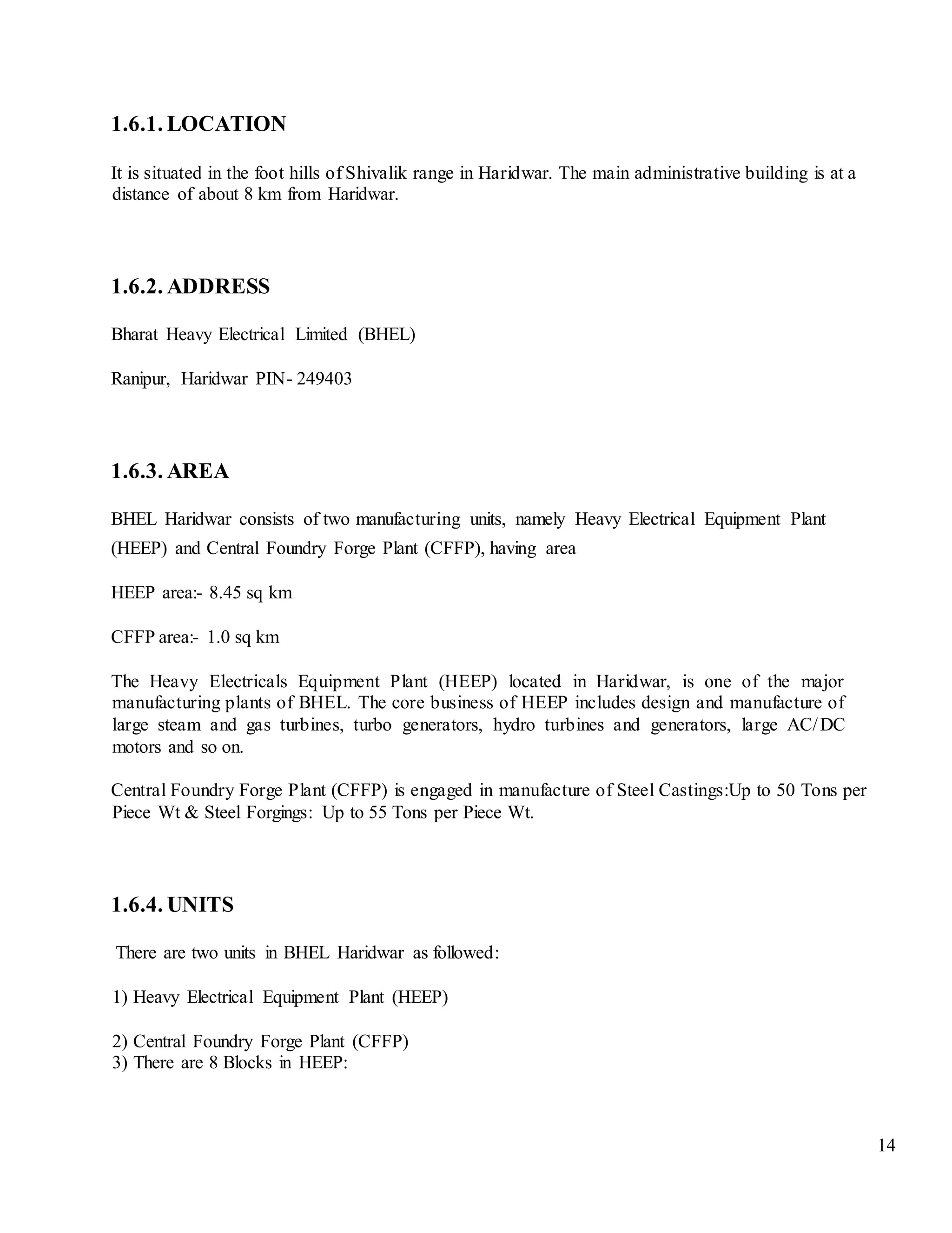 14
1.6.1. LOCATION
It is situated in the foot hills of Shivalik range in Haridwar. The main administrative building is at a
distance of about 8 km from Haridwar.
1.6.2. ADDRESS
Bharat Heavy Electrical Limited (BHEL)
Ranipur, Haridwar PIN- 249403
1.6.3. AREA
BHEL Haridwar consists of two manufacturing units, namely Heavy Electrical Equipment Plant
(HEEP) and Central Foundry Forge Plant (CFFP), having area
HEEP area:- 8.45 sq km
CFFP area:- 1.0 sq km
The Heavy Electricals Equipment Plant (HEEP) located in Haridwar, is one of the major
manufacturing plants of BHEL. The core business of HEEP includes design and manufacture of
large steam and gas turbines, turbo generators, hydro turbines and generators, large AC/DC
motors and so on.
Central Foundry Forge Plant (CFFP) is engaged in manufacture of Steel Castings:Up to 50 Tons per
Piece Wt & Steel Forgings: Up to 55 Tons per Piece Wt.
1.6.4. UNITS
There are two units in BHEL Haridwar as followed:
1) Heavy Electrical Equipment Plant (HEEP)
2) Central Foundry Forge Plant (CFFP)
3) There are 8 Blocks in HEEP:
 
