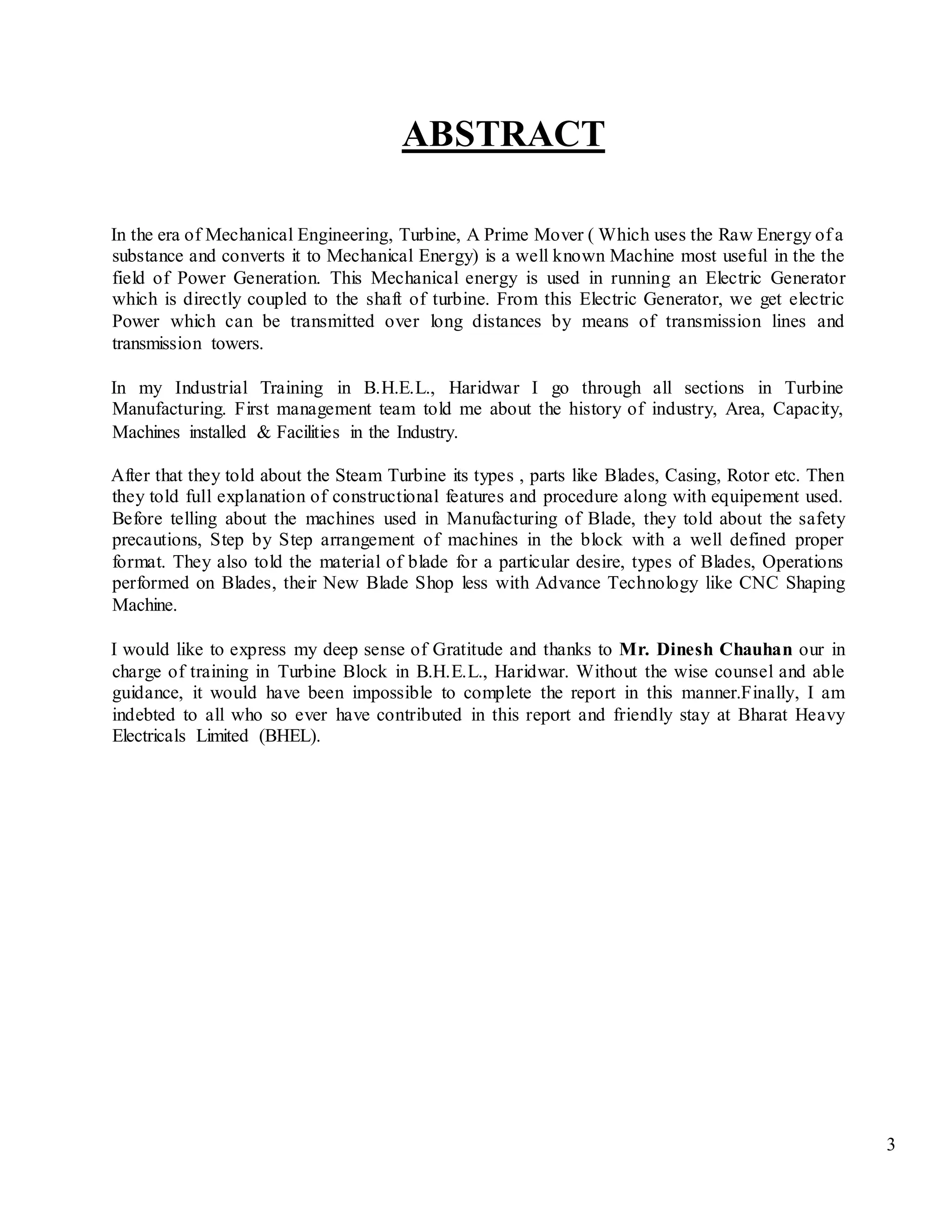 3
ABSTRACT
In the era of Mechanical Engineering, Turbine, A Prime Mover ( Which uses the Raw Energy of a
substance and converts it to Mechanical Energy) is a well known Machine most useful in the the
field of Power Generation. This Mechanical energy is used in running an Electric Generator
which is directly coupled to the shaft of turbine. From this Electric Generator, we get electric
Power which can be transmitted over long distances by means of transmission lines and
transmission towers.
In my Industrial Training in B.H.E.L., Haridwar I go through all sections in Turbine
Manufacturing. First management team told me about the history of industry, Area, Capacity,
Machines installed & Facilities in the Industry.
After that they told about the Steam Turbine its types , parts like Blades, Casing, Rotor etc. Then
they told full explanation of constructional features and procedure along with equipement used.
Before telling about the machines used in Manufacturing of Blade, they told about the safety
precautions, Step by Step arrangement of machines in the block with a well defined proper
format. They also told the material of blade for a particular desire, types of Blades, Operations
performed on Blades, their New Blade Shop less with Advance Technology like CNC Shaping
Machine.
I would like to express my deep sense of Gratitude and thanks to Mr. Dinesh Chauhan our in
charge of training in Turbine Block in B.H.E.L., Haridwar. Without the wise counsel and able
guidance, it would have been impossible to complete the report in this manner.Finally, I am
indebted to all who so ever have contributed in this report and friendly stay at Bharat Heavy
Electricals Limited (BHEL).
 
