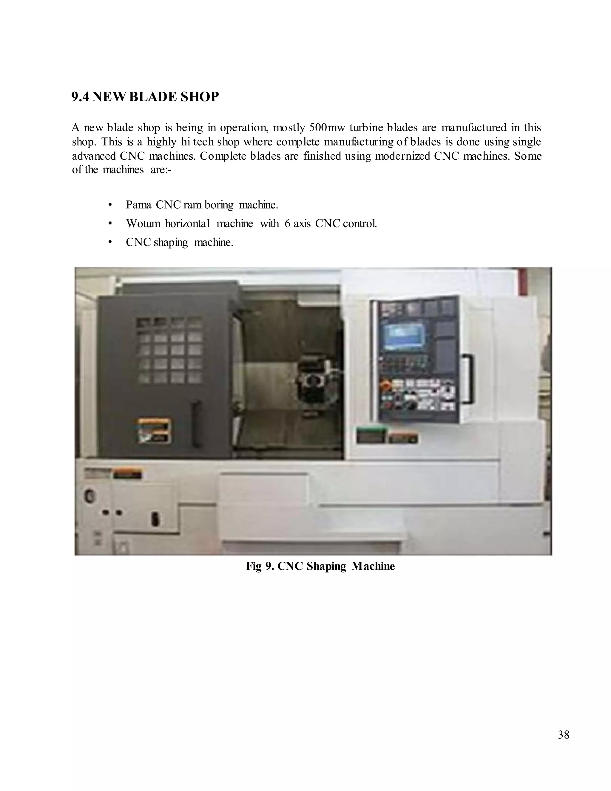 38
9.4 NEW BLADE SHOP
A new blade shop is being in operation, mostly 500mw turbine blades are manufactured in this
shop. This is a highly hi tech shop where complete manufacturing of blades is done using single
advanced CNC machines. Complete blades are finished using modernized CNC machines. Some
of the machines are:-
• Pama CNC ram boring machine.
• Wotum horizontal machine with 6 axis CNC control.
• CNC shaping machine.
Fig 9. CNC Shaping Machine
 