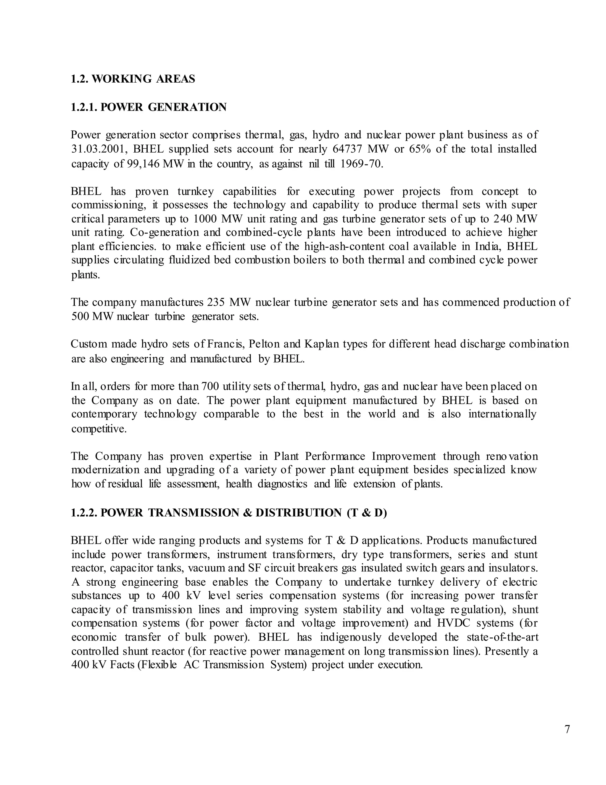 7
1.2. WORKING AREAS
1.2.1. POWER GENERATION
Power generation sector comprises thermal, gas, hydro and nuclear power plant business as of
31.03.2001, BHEL supplied sets account for nearly 64737 MW or 65% of the total installed
capacity of 99,146 MW in the country, as against nil till 1969-70.
BHEL has proven turnkey capabilities for executing power projects from concept to
commissioning, it possesses the technology and capability to produce thermal sets with super
critical parameters up to 1000 MW unit rating and gas turbine generator sets of up to 240 MW
unit rating. Co-generation and combined-cycle plants have been introduced to achieve higher
plant efficiencies. to make efficient use of the high-ash-content coal available in India, BHEL
supplies circulating fluidized bed combustion boilers to both thermal and combined cycle power
plants.
The company manufactures 235 MW nuclear turbine generator sets and has commenced production of
500 MW nuclear turbine generator sets.
Custom made hydro sets of Francis, Pelton and Kaplan types for different head discharge combination
are also engineering and manufactured by BHEL.
In all, orders for more than 700 utility sets of thermal, hydro, gas and nuclear have been placed on
the Company as on date. The power plant equipment manufactured by BHEL is based on
contemporary technology comparable to the best in the world and is also internationally
competitive.
The Company has proven expertise in Plant Performance Improvement through renovation
modernization and upgrading of a variety of power plant equipment besides specialized know
how of residual life assessment, health diagnostics and life extension of plants.
1.2.2. POWER TRANSMISSION & DISTRIBUTION (T & D)
BHEL offer wide ranging products and systems for T & D applications. Products manufactured
include power transformers, instrument transformers, dry type transformers, series and stunt
reactor, capacitor tanks, vacuum and SF circuit breakers gas insulated switch gears and insulators.
A strong engineering base enables the Company to undertake turnkey delivery of electric
substances up to 400 kV level series compensation systems (for increasing power transfer
capacity of transmission lines and improving system stability and voltage regulation), shunt
compensation systems (for power factor and voltage improvement) and HVDC systems (for
economic transfer of bulk power). BHEL has indigenously developed the state-of-the-art
controlled shunt reactor (for reactive power management on long transmission lines). Presently a
400 kV Facts (Flexible AC Transmission System) project under execution.
 