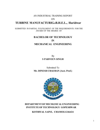 1
AN INDUSTRIAL TRAINING REPORT
ON
TURBINE MANUFACTURIGatB.H.E.L., Haridwar
SUBMITTED IN PARTIAL FULFILLMENT OF THE REQUIREMENTS FOR THE
AWARD OF THE DEGREE OF
BACHELOR OF TECHNOLOGY
IN
MECHANICAL ENGINEERING
By
S PARVEEN SINGH
Submitted To
Mr. DINESH CHAUHAN (Asst. Prof.)
DEPARTMENTOF MECHANICAL ENGINEERING
INSTITUTE OF TECHNOLOGY GOPESHWAR
KOTHIYAL SAINE, CHAMOLI-246424
 