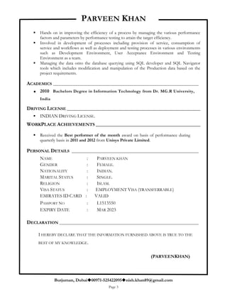 PARVEEN KHAN
Burjuman, Dubai00971-525422095nish.khan89@gmail.com
Page 3
 Hands on in improving the efficiency of a process by managing the various performance
factors and parameters by performance testing to attain the target efficiency.
 Involved in development of processes including provision of service, consumption of
service and workflows as well as deployment and testing processes in various environments
such as Development Environment, User Acceptance Environment and Testing
Environment as a team.
 Managing the data onto the database querying using SQL developer and SQL Navigator
tools which includes modification and manipulation of the Production data based on the
project requirements.
ACADEMICS _______________________________________________________________________
 2010 Bachelors Degree in Information Technology from Dr. MG.R University,
India
DRIVING LICENSE ____________________________________________________________
 INDIAN DRIVING LICENSE.
WORKPLACE ACHIEVEMENTS _______________________________________________
 Received the Best performer of the month award on basis of performance during
quarterly basis in 2011 and 2012 from Unisys Private Limited.
PERSONAL DETAILS ______________________________________________________________
NAME : PARVEEN KHAN
GENDER : FEMALE.
NATIONALITY : INDIAN.
MARITAL STATUS : SINGLE.
RELIGION : ISLAM.
VISA STATUS : EMPLOYMENT VISA (TRANSFERRABLE)
EMIRATES ID CARD : VALID
PASSPORT NO : L1513550
EXPIRY DATE : MAR 2023
DECLARATION ____________________________________________________________________
I HEREBY DECLARE THAT THE INFORMATION FURNISHED ABOVE IS TRUE TO THE
BEST OF MY KNOWLEDGE.
(PARVEENKHAN)
 