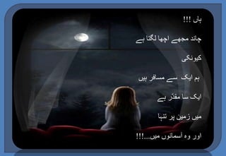 ہاں !!! 
چاند مجھے اچھا لگتا ہے 
کیونکی 
ہم ایک سے مسافر ہیں 
ایک سا مقدّر ہے 
میں زمین پر تنہا 
اور وہ آسمانوں میں...!!! 
 