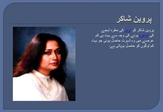 پروین شاکر کو اردو کی منفرد لہجے 
کی شاعرہ ہونے کی وجہ سے بہت ہی کم 
عرصے میں وہ شہرت حاصل ہوئی جو بہت 
کم لوگوں کو حاصل ہوپاتی ہے۔ 
 