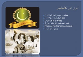  ) خوشبو - آدم جی ایوارڈ ) ١٩٧٨ 
 ) ڈاکٹر اقبال ایوارڈ - ) ١٩٨٥ 
 ایوارڈ USIS (1986) 
 فیض احمد فیض انٹرنیشنل ایوارڈ 
 Pride of Performance Award 
 پروین شاکر ٹرسٹ 
 