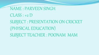 NAME : PARVEEN SINGH
CLASS : +2 D
SUBJECT : PRESENTATION ON CRICKET
(PHYSICAL EDUCATION)
SUBJECT TEACHER : POONAM MAM
 