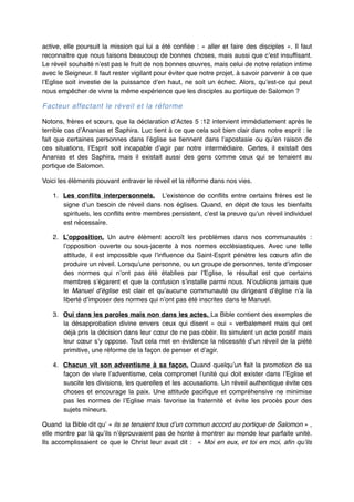 active, elle poursuit la mission qui lui a été confiée  : «  aller et faire des disciples  ». Il faut
reconnaitre que nous faisons beaucoup de bonnes choses, mais aussi que c’est insuffisant.
Le réveil souhaité n’est pas le fruit de nos bonnes œuvres, mais celui de notre relation intime
avec le Seigneur. Il faut rester vigilant pour éviter que notre projet, à savoir parvenir à ce que
l’Eglise soit investie de la puissance d’en haut, ne soit un échec. Alors, qu’est-ce qui peut
nous empêcher de vivre la même expérience que les disciples au portique de Salomon ?"

Facteur affectant le réveil et la réforme!
Notons, frères et sœurs, que la déclaration d’Actes 5 :12 intervient immédiatement après le
terrible cas d’Ananias et Saphira. Luc tient à ce que cela soit bien clair dans notre esprit : le
fait que certaines personnes dans l’église se tiennent dans l’apostasie ou qu’en raison de
ces situations, l’Esprit soit incapable d’agir par notre intermédiaire. Certes, il existait des
Ananias et des Saphira, mais il existait aussi des gens comme ceux qui se tenaient au
portique de Salomon."
Voici les éléments pouvant entraver le réveil et la réforme dans nos vies."
1. Les conflits interpersonnels. L’existence de conflits entre certains frères est le
signe d’un besoin de réveil dans nos églises. Quand, en dépit de tous les bienfaits
spirituels, les conflits entre membres persistent, c’est la preuve qu’un réveil individuel
est nécessaire."
2. L’opposition. Un autre élément accroît les problèmes dans nos communautés  :
l’opposition ouverte ou sous-jacente à nos normes ecclésiastiques. Avec une telle
attitude, il est impossible que l’influence du Saint-Esprit pénètre les cœurs afin de
produire un réveil. Lorsqu’une personne, ou un groupe de personnes, tente d’imposer
des normes qui n’ont pas été établies par l’Eglise, le résultat est que certains
membres s’égarent et que la confusion s’installe parmi nous. N’oublions jamais que
le Manuel d’église est clair et qu’aucune communauté ou dirigeant d’église n’a la
liberté d’imposer des normes qui n’ont pas été inscrites dans le Manuel."
3. Oui dans les paroles mais non dans les actes. La Bible contient des exemples de
la désapprobation divine envers ceux qui disent «  oui  » verbalement mais qui ont
déjà pris la décision dans leur cœur de ne pas obéir. Ils simulent un acte positif mais
leur cœur s’y oppose. Tout cela met en évidence la nécessité d’un réveil de la piété
primitive, une réforme de la façon de penser et d’agir."
4. Chacun vit son adventisme à sa façon. Quand quelqu’un fait la promotion de sa
façon de vivre l’adventisme, cela compromet l’unité qui doit exister dans l’Eglise et
suscite les divisions, les querelles et les accusations. Un réveil authentique évite ces
choses et encourage la paix. Une attitude pacifique et compréhensive ne minimise
pas les normes de l’Eglise mais favorise la fraternité et évite les procès pour des
sujets mineurs."
Quand la Bible dit qu’ « ils se tenaient tous d’un commun accord au portique de Salomon » ,
elle montre par là qu’ils n’éprouvaient pas de honte à montrer au monde leur parfaite unité.
Ils accomplissaient ce que le Christ leur avait dit  :  «  Moi en eux, et toi en moi, afin qu’ils

 