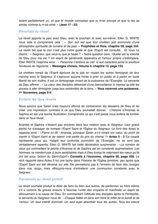 soient parfaitement un, et que le monde connaisse que tu m’as envoyé et que tu les as
aimés, comme tu m’as aimé. » (Jean 17 : 23)"

Résultats du réveil!
Le réveil apporte la paix avec Dieu, avec le prochain et avec soi-même. Ellen G. WHITE
nous aide à comprendre cela  : «  Son but est que tout chrétien soit environné d’une
atmosphère spirituelle de lumière et de paix. » Prophètes et Rois, chapitre 59, page 544.
Le réveil fait que le moi n’est plus notre guide et que l’Esprit est consulté. Et nous lui
disons : « Seigneur, que veux-tu que je fasse ? » Notre question sera : Quelle est la volonté
de Dieu pour ma vie  ? Un esprit de générosité apparaitra et l’amour propre s’estompera.
Ellen WHITE l’exprime ainsi : « Personne n’entrera au ciel si son caractère porte la souillure
honteuse de l’égoïsme. » Messages choisis, Volume 2, chapitre 13, page 153.!
Le chrétien rempli de l’Esprit éprouve de la joie en voyant les autres témoigner de leur
marche avec le Seigneur. Il n’éprouve aucune honte à prier en public et à parler en toute
liberté de son maître. Il est un témoignage vivant de la puissance de l’Evangile. La servante
de Dieu affirme : « Le cœur des disciples débordait d’une bienveillance si intense qu’elle les
poussa à aller témoigner jusqu’aux extrémités de la terre. » Vous recevrez une puissance,
1er Novembre, page 314!

Evitons les faux réveils!
Nous savons que Satan s’est toujours efforcé de contrecarrer les desseins de Dieu et de
créer une impression contraire à ce que Dieu souhaitait donner. L’histoire d’Ananias et
Saphira en est une bonne illustration. Comprendre ce qui s’est passé nous évitera de tomber
dans un faux réveil."
Ananias et Saphira n’étaient pas sincères dans leur relation avec le Seigneur. Leur grand
péché fut d’essayer de tromper l’Esprit Saint et l’Eglise du Seigneur. Le livre des Actes le
rapporte ainsi  : «Pierre lui dit  : Ananias, pourquoi Satan a-t-il rempli ton cœur, au point de
mentir à l’Esprit Saint et de retenir une partie du prix du champ  ?» Actes 5  : 3 Ce couple
représente ceux qui, malgré leur profonde conviction de l’Evangile, ne se sont pas
véritablement repentis. Ellen G. WHITE fait cette déclaration surprenante  : «Le nombre de
ceux qui commettent le péché d’Ananias et de Saphira est en constante augmentation. Les
hommes ne mentent pas à leurs semblables mais à Dieu lorsqu’ils méprisent les vœux qu’ils
ont fait sous l’action du Saint-Esprit.» Conseils à l’économe, chapitre 60, page 328. Le
récit rapporté dans Actes 5 fut une tache dans l’histoire de l’Eglise primitive, peu après que
l’Esprit Saint eut été déversé sur elle. Ne permettons pas à l’ennemi de faire des ravages
dans nos rangs, mais efforçons-nous d’entretenir une communion constante avec le
Seigneur."

Parvenons au réveil primitif!
Le réveil souhaité produit le désir de faire du bien aux autres, de pardonner au frère même
s’il a commis de graves erreurs. Il favorise l’unité des croyants et manifeste un esprit de
dévouement à la cause de Dieu. En commentant l’attitude des disciples après la Pentecôte,
la servante du Seigneur nous dit : «Chaque fidèle vit dans son frère le reflet de la bonté et de
l’amour. Un seul intérêt dominait. Un seul sujet absorbait tous les autres. Tous les cœurs

 