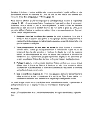 battaient à l’unisson. L’unique ambition des croyants consistait à vouloir refléter le plus
parfaitement possible le caractère du Christ et faire de leur mieux pour étendre son
royaume.  Avec Dieu chaque jour, 1er février, page 40.!
Nous pouvons affirmer qu’une vie dirigée par le Saint-Esprit nous conduira à l’expérience
d’Actes 2  : 42  : «Ils persévéraient dans l’enseignement des apôtres, dans la communion
fraternelle, dans la fraction du pain et dans les prières.» Ce verset contient les éléments
essentiels que doit posséder le chrétien désireux de vivre dans la grâce du Christ, pour
permettre à l’Esprit Saint de le maintenir en relation intime et permanente avec son Seigneur.
Quatre choses sont primordiales :"
1. Demeurer dans les doctrines des apôtres. Le réveil authentique nous aide à
demeurer dans la doctrine des apôtres et nous protège des faux enseignements. Il
maintient l’unité théologique et n’admet pas les questions tendant à affaiblir la foi et la
grande espérance de l’Eglise."
2. Vivre en communion les uns avec les autres. Le réveil favorise la communion
entre les frères. Tout ce qui provoque la division et l’inimitié dans l’Eglise n’a pas de
fondement dans la piété primitive et n’est pas le résultat du réveil du caractère
primitif. La communion entre les frères ne pousse pas à participer à des réunions
clandestines ou à rejoindre des groupes séparatistes, dirigés par des personnes qui
se sont séparées de l’Eglise. Ces réunions ne favorisent pas un réveil authentique."
3. Partager le pain. Le réveil semblable à celui de l’Eglise primitive nous pousse à nous
réfugier dans la Parole de Dieu et à demeurer en elle. Nous trouverons joie et
assurance en étudiant la Parole et en lui obéissant et nous y trouverons la nourriture
spirituelle dont nous avons besoin."
4. Etre constant dans la prière. Ce réveil nous pousse à demeurer constant dans la
prière. A prier et à vivre conformément à la volonté de Dieu. Il nous motive non
seulement à demander mais à remercier le Seigneur pour ses grandes bontés."
Un réveil de type primitif est ce que l’Eglise désire vivement et recherche. Joignons-nous à
cette grande œuvre que le Seigneur réalise par l’intermédiaire de son peuple. "
Maranatha !"
Israël LEÏTO est président de la Division Interaméricaine de l’Eglise adventiste du septième
jour.!

"

 