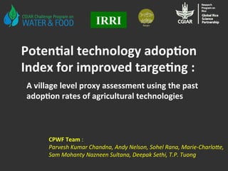 Poten&al	
  technology	
  adop&on	
  
Index	
  for	
  improved	
  targe&ng	
  :	
  
IRRI
CPWF	
  Team	
  :	
  	
  
Parvesh	
  Kumar	
  Chandna,	
  Andy	
  Nelson,	
  Sohel	
  Rana,	
  Marie-­‐Charlo:e,	
  
Sam	
  Mohanty	
  Nazneen	
  Sultana,	
  Deepak	
  Sethi,	
  T.P.	
  Tuong	
  
A	
  village	
  level	
  proxy	
  assessment	
  using	
  the	
  past	
  
adop&on	
  rates	
  of	
  agricultural	
  technologies	
  
 