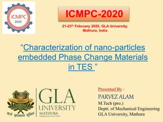 Presented By :
PARVEZ ALAM
M.Tech (pro.)
Deptt. of Mechanical Engineering
GLA University, Mathura
“Characterization of nano-particles
embedded Phase Change Materials
in TES ”
ICMPC-2020
21-23th February 2020, GLA University,
Mathura, India
 