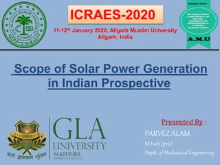 Scope of Solar Power Generation
in Indian Prospective
Presented By :
PARVEZ ALAM
M.Tech (pro.)
Deptt. of Mechanical Engineering
ICRAES-2020
11-12th January 2020, Aligarh Muslim University
Aligarh, India
 