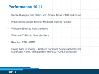 Performance 10-11 CAPM Dialogue with BSAR, VIT, Amrita, SRM, IFMR and GLIM Improved Response time for Members queries / emails Welcome Email to New Members Welcome T-Shirt to New Members Reached PSU - CMRL Giving back to society – Kakkum Karangal, Arumbugal Aalayam, Maranatha Home, Mahalakshmi Home & HOPE Foundation 