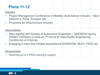Plans 11-12 Industry Project Management Conference in Mobility (Automotive) Industry – Next Editions in Pune, Gurgaon etc. Programs for Infrastructure Industry Associations MoU signing with Society of Automotive Engineers – SAEINDIA having 35000+ members in India on 7 th  Oct at 6 th  Asia Pacific Engineering Conference at Chennai Engaging 2 more like minded associations NASSCOM, MCCI, FICCI etc Government Reaching out to 2 PSUs training & support 