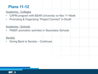 Plans 11-12 Academia - Colleges CAPM program with BSAR University on Nov 1 st  Week Promoting & Organizing “Project Connect” in South Academia - Schools PMIEF promotion activities in Secondary Schools Society Giving Back to Society – Continues 