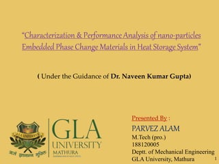 Presented By :
PARVEZ ALAM
M.Tech (pro.)
188120005
Deptt. of Mechanical Engineering
GLA University, Mathura
“Characterization & Performance Analysis of nano-particles
Embedded Phase Change Materials in Heat Storage System”
( Under the Guidance of Dr. Naveen Kumar Gupta)
1
 