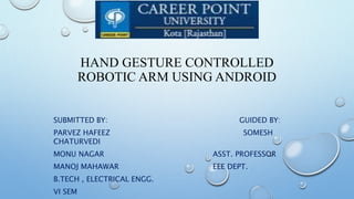 HAND GESTURE CONTROLLED
ROBOTIC ARM USING ANDROID
SUBMITTED BY: GUIDED BY:
PARVEZ HAFEEZ SOMESH
CHATURVEDI
MONU NAGAR ASST. PROFESSOR
MANOJ MAHAWAR EEE DEPT.
B.TECH , ELECTRICAL ENGG.
VI SEM
 