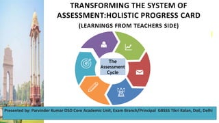 TRANSFORMING THE SYSTEM OF
ASSESSMENT:HOLISTIC PROGRESS CARD
(LEARNINGS FROM TEACHERS SIDE)
The
Assessment
Cycle
9
Presented by: Parvinder Kumar OSD Core Academic Unit, Exam Branch/Principal GBSSS Tikri Kalan, DoE, Delhi
 