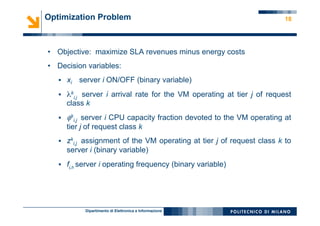 Dipartimento di Elettronica e Informazione
18Optimization Problem
•  Objective: maximize SLA revenues minus energy costs
•  Decision variables:
§  xi server i ON/OFF (binary variable)
§  λk
i,j server i arrival rate for the VM operating at tier j of request
class k
§  φk
i,j server i CPU capacity fraction devoted to the VM operating at
tier j of request class k
§  zk
i,j assignment of the VM operating at tier j of request class k to
server i (binary variable)
§  fi,h server i operating frequency (binary variable)
 