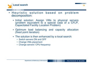 Dipartimento di Elettronica e Informazione
19
•  Heuristic solution based on problem
decomposition:
§  Initial solution: Assign VMs to physical servers
(problem equivalent to a special case of a CFLP,
Capacitated Facility Location Problem)
§  Optimum load balancing and capacity allocation
(fixed point iteration)
§  The solution is then enhanced by a local search:
•  Switch servers ON and OFF
•  Change VMs placement
•  Change servers’ CPU frequency
Local search
 