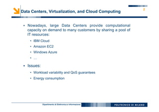 Dipartimento di Elettronica e Informazione
2
Data Centers, Virtualization, and Cloud Computing
§  Nowadays, large Data Centers provide computational
capacity on demand to many customers by sharing a pool of
IT resources:
•  IBM Cloud
•  Amazon EC2
•  Windows Azure
•  …
§  Issues:
•  Workload variability and QoS guarantees
•  Energy consumption
 