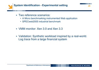 Dipartimento di Elettronica e Informazione
25System Identification - Experimental setting
§  Two reference scenarios:
•  A Micro benchmarking instrumented Web application
•  SPECweb2005 industrial benchmark
§  VMM monitor: Xen 3.0 and Xen 3.3
§  Validation: Synthetic workload inspired by a real-world.
Log trace from a large financial system
 