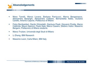 Dipartimento di Elettronica e Informazione
§  Mara Tanelli, Marco Lovera, Barbara Panicucci, Marco Bergamasco,
Alessandro Barenghi, Alessandro Colleoni, Bernardetta Addis, Giuliana
Carello, Antonio Capone, Politecnico di Milano
§  Folco Bombardieri, Danilo Ghirardelli, Gianluca Pisati, Giovanni Pirotta, Marco
Caldirola, Mauro Speroni, Paolo Sala, Marco Casiero, Stefano Vettor, Massimo
Bergami, Politecnico di Milano students
§  Marco Trubian, Università degli Studi di Milano
§  Li Zhang, IBM Research
§  Massimo Leoni, Carla Milani, IBM Italy
Akwnoledgements
 