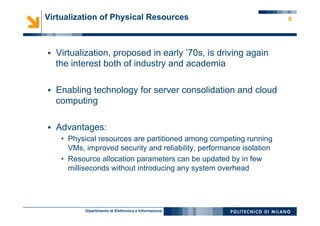 Dipartimento di Elettronica e Informazione
9Virtualization of Physical Resources
§  Virtualization, proposed in early ’70s, is driving again
the interest both of industry and academia
§  Enabling technology for server consolidation and cloud
computing
§  Advantages:
•  Physical resources are partitioned among competing running
VMs, improved security and reliability, performance isolation
•  Resource allocation parameters can be updated by in few
milliseconds without introducing any system overhead
 
