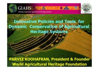 Innovative Policies and Tools for
Dynamic Conservation of Agricultural
Heritage Systems
PARVIZ KOOHAFKAN, President & Founder
World Agricultural Heritage Foundation
 