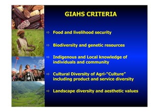 GIAHS CRITERIA
"  Food and livelihood security
"  Biodiversity and genetic resources
"  Indigenous and Local knowledge of
individuals and community
"  Cultural Diversity of Agri-“Culture”
including product and service diversity
"  Landscape diversity and aesthetic values
 