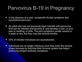 Parvovirus B-19 in Pregnancy In the absence of a rash, nonspecific flu-like symptoms and symmetrical joint pain. An adult who has not previously been infected with parvovirus B19 can be infected and become ill, and develop a rash, or joint pain or swelling, or both. The joint symptoms usually resolve in a week or two, but they may last several months.  33% of infected individuals are asymptomatic. Individuals are no longer infectious once they enter the second phase because by that time their immune system has begun producing antigen-antibody complexes.  