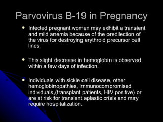 Parvovirus B-19 in Pregnancy Infected pregnant women may exhibit a transient and mild anemia because of the predilection of the virus for destroying erythroid precursor cell lines. This slight decrease in hemoglobin is observed within a few days of infection. Individuals with sickle cell disease, other hemoglobinopathies, immunocompromised individuals,(transplant patients, HIV positive) or are at risk for transient aplastic crisis and may require hospitalization. 