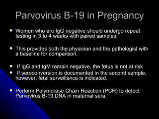 Parvovirus B-19 in Pregnancy Women who are IgG negative should undergo repeat testing in 3 to 4 weeks with paired samples. This provides both the physician and the pathologist with a baseline for comparison. If IgG and IgM remain negative, the fetus is not at risk If seroconversion is documented in the second sample, however, fetal surveillance is indicated. Perform Polymerase Chain Reaction (PCR) to detect Parvovirus B-19 DNA in maternal sera. 