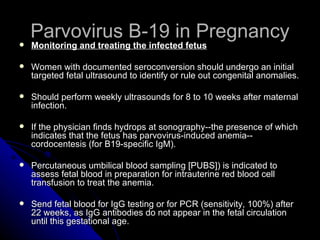 Parvovirus B-19 in Pregnancy Monitoring and treating the infected fetus   Women with documented seroconversion should undergo an initial targeted fetal ultrasound to identify or rule out congenital anomalies. Should perform weekly ultrasounds for 8 to 10 weeks after maternal infection. If the physician finds hydrops at sonography--the presence of which indicates that the fetus has parvovirus-induced anemia--cordocentesis (for B19-specific IgM). Percutaneous umbilical blood sampling [PUBS]) is indicated to assess fetal blood in preparation for intrauterine red blood cell transfusion to treat the anemia. Send fetal blood for IgG testing or for PCR (sensitivity, 100%) after 22 weeks, as IgG antibodies do not appear in the fetal circulation until this gestational age. 