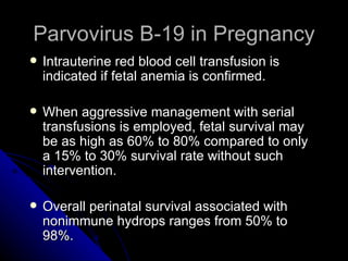 Parvovirus B-19 in Pregnancy Intrauterine red blood cell transfusion is indicated if fetal anemia is confirmed. When aggressive management with serial transfusions is employed, fetal survival may be as high as 60% to 80% compared to only a 15% to 30% survival rate without such intervention. Overall perinatal survival associated with nonimmune hydrops ranges from 50% to 98%.  