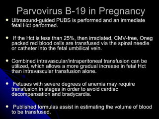 Parvovirus B-19 in Pregnancy Ultrasound-guided PUBS is performed and an immediate fetal Hct performed. If the Hct is less than 25%, then irradiated, CMV-free, Oneg packed red blood cells are transfused via the spinal needle or catheter into the fetal umbilical vein. Combined intravascular/intraperitoneal transfusion can be utilized, which allows a more gradual increase in fetal Hct than intravascular transfusion alone. Fetuses with severe degrees of anemia may require transfusion in stages in order to avoid cardiac decompensation and bradycardia. Published formulas assist in estimating the volume of blood to be transfused. 