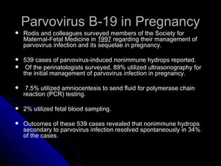 Parvovirus B-19 in Pregnancy Rodis and colleagues surveyed members of the Society for Maternal-Fetal Medicine in  1997  regarding their management of parvovirus infection and its sequelae in pregnancy. 539 cases of parvovirus-induced nonimmune hydrops reported. Of the perinatologists surveyed, 89% utilized ultrasonography for the initial management of parvovirus infection in pregnancy. 7.5% utilized amniocentesis to send fluid for polymerase chain reaction (PCR) testing. 2% utilized fetal blood sampling. Outcomes of these 539 cases revealed that nonimmune hydrops secondary to parvovirus infection resolved spontaneously in 34% of the cases. 