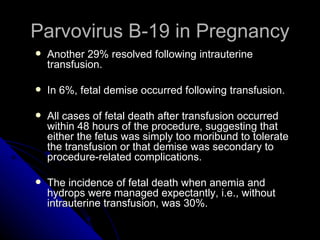 Parvovirus B-19 in Pregnancy Another 29% resolved following intrauterine transfusion. In 6%, fetal demise occurred following transfusion. All cases of fetal death after transfusion occurred within 48 hours of the procedure, suggesting that either the fetus was simply too moribund to tolerate the transfusion or that demise was secondary to procedure-related complications. The incidence of fetal death when anemia and hydrops were managed expectantly, i.e., without intrauterine transfusion, was 30%.  