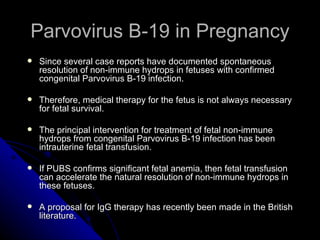 Parvovirus B-19 in Pregnancy Since several case reports have documented spontaneous resolution of non-immune hydrops in fetuses with confirmed congenital Parvovirus B-19 infection. Therefore, medical therapy for the fetus is not always necessary for fetal survival. The principal intervention for treatment of fetal non-immune hydrops from congenital Parvovirus B-19 infection has been intrauterine fetal transfusion. If PUBS confirms significant fetal anemia, then fetal transfusion can accelerate the natural resolution of non-immune hydrops in these fetuses. A proposal for IgG therapy has recently been made in the British literature. 