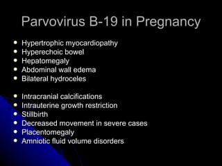 Parvovirus B-19 in Pregnancy Hypertrophic myocardiopathy Hyperechoic bowel Hepatomegaly Abdominal wall edema Bilateral hydroceles Intracranial calcifications Intrauterine growth restriction Stillbirth Decreased movement in severe cases Placentomegaly  Amniotic fluid volume disorders  