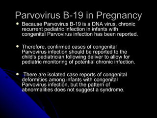Parvovirus B-19 in Pregnancy Because Parvovirus B-19 is a DNA virus, chronic recurrent pediatric infection in infants with congenital Parvovirus infection has been reported. Therefore, confirmed cases of congenital Parvovirus infection should be reported to the child's pediatrician following deliver to allow for pediatric monitoring of potential chronic infection. There are isolated case reports of congenital deformities among infants with congenital Parvovirus infection, but the pattern of abnormalities does not suggest a syndrome. 