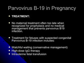Parvovirus B-19 in Pregnancy TREATMENT: No maternal treatment often too late when recognized for prophylaxis and no medical management that prevents parvovirus B19 infection. Treatment for fetuses with suspected congenital Parvovirus B-19 infection includes: Watchful waiting (conservative management)  High-dose IgG therapy  Intrauterine fetal transfusion  