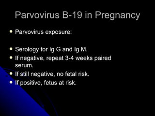 Parvovirus B-19 in Pregnancy Parvovirus exposure: Serology for Ig G and Ig M. If negative, repeat 3-4 weeks paired serum. If still negative, no fetal risk. If positive, fetus at risk. 