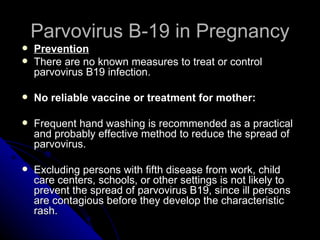 Parvovirus B-19 in Pregnancy Prevention There are no known measures to treat or control parvovirus B19 infection. No reliable vaccine or treatment for mother: Frequent hand washing is recommended as a practical and probably effective method to reduce the spread of parvovirus. Excluding persons with fifth disease from work, child care centers, schools, or other settings is not likely to prevent the spread of parvovirus B19, since ill persons are contagious before they develop the characteristic rash. 