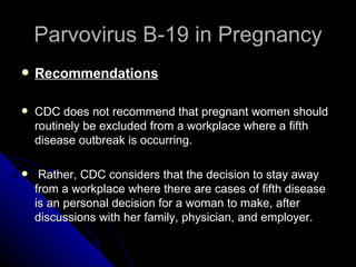 Parvovirus B-19 in Pregnancy Recommendations CDC does not recommend that pregnant women should routinely be excluded from a workplace where a fifth disease outbreak is occurring. Rather, CDC considers that the decision to stay away from a workplace where there are cases of fifth disease is an personal decision for a woman to make, after discussions with her family, physician, and employer. 
