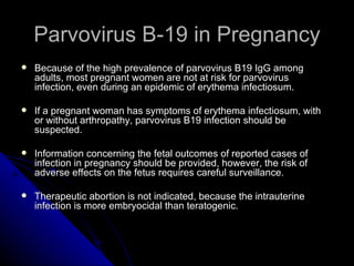 Parvovirus B-19 in Pregnancy Because of the high prevalence of parvovirus B19 IgG among adults, most pregnant women are not at risk for parvovirus infection, even during an epidemic of erythema infectiosum.  If a pregnant woman has symptoms of erythema infectiosum, with or without arthropathy, parvovirus B19 infection should be suspected. Information concerning the fetal outcomes of reported cases of infection in pregnancy should be provided, however, the risk of adverse effects on the fetus requires careful surveillance. Therapeutic abortion is not indicated, because the intrauterine infection is more embryocidal than teratogenic. 