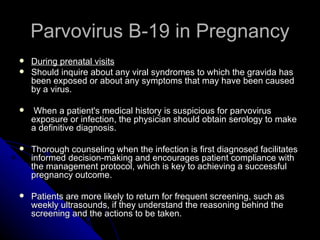 Parvovirus B-19 in Pregnancy During prenatal visits Should inquire about any viral syndromes to which the gravida has been exposed or about any symptoms that may have been caused by a virus. When a patient's medical history is suspicious for parvovirus exposure or infection, the physician should obtain serology to make a definitive diagnosis. Thorough counseling when the infection is first diagnosed facilitates informed decision-making and encourages patient compliance with the management protocol, which is key to achieving a successful pregnancy outcome. Patients are more likely to return for frequent screening, such as weekly ultrasounds, if they understand the reasoning behind the screening and the actions to be taken.  