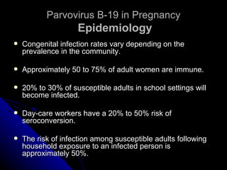 Parvovirus B-19 in Pregnancy   Epidemiology Congenital infection rates vary depending on the prevalence in the community. Approximately 50 to 75% of adult women are immune. 20% to 30% of susceptible adults in school settings will become infected. Day-care workers have a 20% to 50% risk of seroconversion. The risk of infection among susceptible adults following household exposure to an infected person is approximately 50%. 