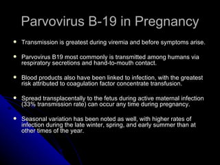 Parvovirus B-19 in Pregnancy Transmission is greatest during viremia and before symptoms arise. Parvovirus B19 most commonly is transmitted among humans via respiratory secretions and hand-to-mouth contact. Blood products also have been linked to infection, with the greatest risk attributed to coagulation factor concentrate transfusion. Spread transplacentally to the fetus during active maternal infection (33% transmission rate) can occur any time during pregnancy. Seasonal variation has been noted as well, with higher rates of infection during the late winter, spring, and early summer than at other times of the year.  