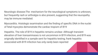 Neurologic disease:The mechanism for the neurological symptoms is unknown,
but frequently rash or arthralgia is also present, suggesting that the neuropathy
may be immune mediated.
Myocarditis. Histologic examination and the ﬁnding of speciﬁc DNA in the nuclei
of fetal myocytes demonstrate the cardiac tropism of B19
Hepatitis. The role of B19 in hepatitis remains unclear. Although transient
elevation of liver transaminases is not uncommon in B19 infection, and B19 was
originally identiﬁed in a sample sent for hepatitis testing, frank hepatitis
associated with B19 infection has only rarely been reported
 